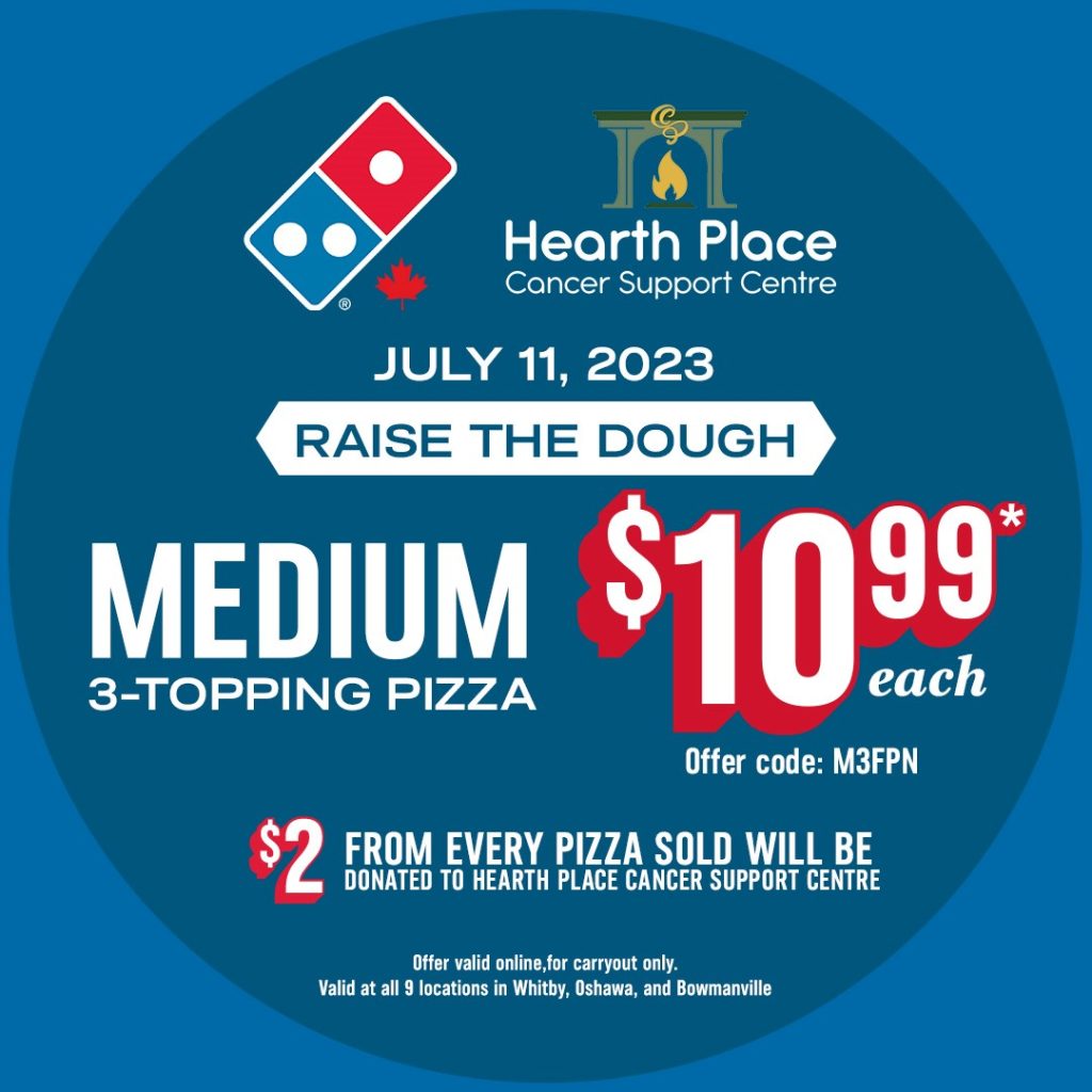 Image has the Domino's Pizza logo and the Hearth Place Cancer Support Centre logo.

Text: July 11, 2023 Domino's Pizza Raise the Dough.
Medium 3-topping pizza for $10.99 with offer code: M3FPN
$2 from every pizza sold will be donated to Hearth Place Cancer Support Centre.
Offer valid online, for carryout only. Valid at all 9 locations in Whitby, Oshawa, and Bowmanville.